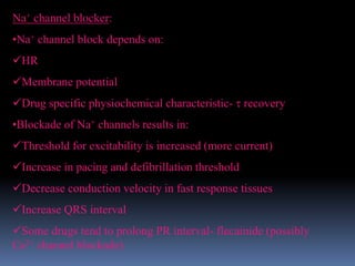 Na+ channel blocker:
•Na+ channel block depends on:
HR
Membrane potential
Drug specific physiochemical characteristic-  recovery
•Blockade of Na+ channels results in:
Threshold for excitability is increased (more current)
Increase in pacing and defibrillation threshold
Decrease conduction velocity in fast response tissues
Increase QRS interval
Some drugs tend to prolong PR interval- flecainide (possibly
Ca2+ channel blockade)
 