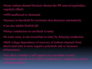 •Some sodium channel blockers shorten the PR interval (quinidine;
vagolytic effect)
•APD unaffected or shortened
•Increase in threshold for excitation also decreases automaticity
•Can also inhibit DAD/EAD
•Delays conduction so can block re-entry
•In some cases, it can exacerbate re-entry by delaying conduction
•Shift voltage dependence of recovery of sodium channels from
inactivated state to more negative potentials and so increases
refractoriness
•Net effect- whether it will suppress or exacerbate re-entry
arrhythmia depends on its effect on both factors- conduction velocity
and refractoriness
 