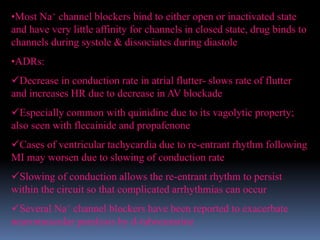 •Most Na+ channel blockers bind to either open or inactivated state
and have very little affinity for channels in closed state, drug binds to
channels during systole & dissociates during diastole
•ADRs:
Decrease in conduction rate in atrial flutter- slows rate of flutter
and increases HR due to decrease in AV blockade
Especially common with quinidine due to its vagolytic property;
also seen with flecainide and propafenone
Cases of ventricular tachycardia due to re-entrant rhythm following
MI may worsen due to slowing of conduction rate
Slowing of conduction allows the re-entrant rhythm to persist
within the circuit so that complicated arrhythmias can occur
Several Na+ channel blockers have been reported to exacerbate
neuromuscular paralysis by d-tubocurarine
 