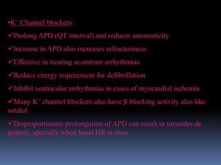 •K+ Channel blockers:
Prolong APD (QT interval) and reduces automaticity
Increase in APD also increases refractoriness
Effective in treating re-entrant arrhythmias
Reduce energy requirement for defibrillation
Inhibit ventricular arrhythmias in cases of myocardial ischemia
Many K+ channel blockers also have  blocking activity also like
sotalol
Disproportionate prolongation of APD can result in torsaides de
pointes, specially when basal HR is slow
 