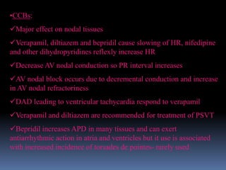 •CCBs:
Major effect on nodal tissues
Verapamil, diltiazem and bepridil cause slowing of HR, nifedipine
and other dihydropyridines reflexly increase HR
Decrease AV nodal conduction so PR interval increases
AV nodal block occurs due to decremental conduction and increase
in AV nodal refractoriness
DAD leading to ventricular tachycardia respond to verapamil
Verapamil and diltiazem are recommended for treatment of PSVT
Bepridil increases APD in many tissues and can exert
antiarrhythmic action in atria and ventricles but it use is associated
with increased incidence of torsades de pointes- rarely used
 