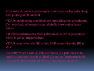 Torsades de pointes: polymorphic ventricular tachycardia along
with prolonged QT interval
DAD: precipitating conditions are intracellular or sarcoplasmic
Ca2+ overload, adrenergic stress, digitalis intoxication, heart
failure
If afterdepolarizations reach a threshold, an AP is genererated
which is called ‘triggered beat’
DAD occur when the HR is fast, EAD occur when the HR is
slow
•Re-entry: when a cardiac impulse travels in a path such as to
return to and reactivate its original site and self perpetuate rapid
reactivation independent of normal sinus node conduction
 