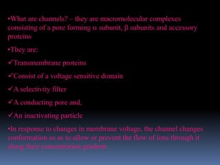 •What are channels? – they are macromolecular complexes
consisting of a pore forming  subunit,  subunits and accessory
proteins
•They are:
Transmembrane proteins
Consist of a voltage sensitive domain
A selectivity filter
A conducting pore and,
An inactivating particle
•In response to changes in membrane voltage, the channel changes
conformation so as to allow or prevent the flow of ions through it
along their concentration gradient
 