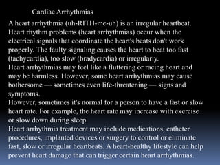 Cardiac Arrhythmias
A heart arrhythmia (uh-RITH-me-uh) is an irregular heartbeat.
Heart rhythm problems (heart arrhythmias) occur when the
electrical signals that coordinate the heart's beats don't work
properly. The faulty signaling causes the heart to beat too fast
(tachycardia), too slow (bradycardia) or irregularly.
Heart arrhythmias may feel like a fluttering or racing heart and
may be harmless. However, some heart arrhythmias may cause
bothersome — sometimes even life-threatening — signs and
symptoms.
However, sometimes it's normal for a person to have a fast or slow
heart rate. For example, the heart rate may increase with exercise
or slow down during sleep.
Heart arrhythmia treatment may include medications, catheter
procedures, implanted devices or surgery to control or eliminate
fast, slow or irregular heartbeats. A heart-healthy lifestyle can help
prevent heart damage that can trigger certain heart arrhythmias.
 