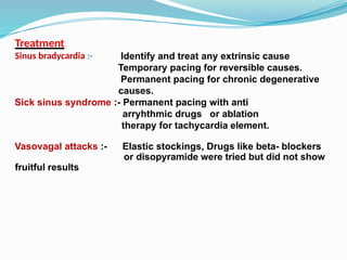 Treatment
Sinus bradycardia :- Identify and treat any extrinsic cause
Temporary pacing for reversible causes.
Permanent pacing for chronic degenerative
causes.
Sick sinus syndrome :- Permanent pacing with anti
arryhthmic drugs or ablation
therapy for tachycardia element.
Vasovagal attacks :- Elastic stockings, Drugs like beta- blockers
or disopyramide were tried but did not show
fruitful results
 