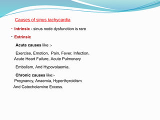 - Intrinsic - sinus node dysfunction is rare
- Extrinsic
Acute causes like :-
Exercise, Emotion, Pain, Fever, Infection,
Acute Heart Failure, Acute Pulmonary
Embolism, And Hypovolaemia.
Chronic causes like:-
Pregnancy, Anaemia, Hyperthyroidism
And Catecholamine Excess.
Causes of sinus tachycardia
 