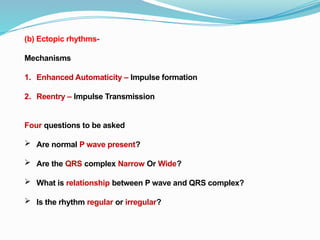 (b) Ectopic rhythms-
Mechanisms
1. Enhanced Automaticity – Impulse formation
2. Reentry – Impulse Transmission
Four questions to be asked
 Are normal P wave present?
 Are the QRS complex Narrow Or Wide?
 What is relationship between P wave and QRS complex?
 Is the rhythm regular or irregular?
 