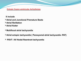 It include
Atrial and Junctional Premature Beats
Atrial fibrillation
Atrial flutter
Multifocal atrial tachycardia
Atrial ectopic tachycardia ( Paroxysmal atrial tachycardia -PAT)
 PSVT / AV Nodal Reentrant tachycardia
Ectopic Supra ventricular Arrhythmias
 
