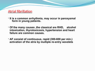 Atrial fibrillation
- It is a common arrhythmia, may occur in paroxysmal
form in young patients.
- Of the many causes ,the classical are RHD, alcohol
intoxication, thyrotoxicosis, hypertension and heart
failure are common causes.
- AF consist of continuous, rapid (300-600 per min.)
activation of the atria by multiple re-entry wavelets
 