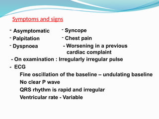 Symptoms and signs
- Asymptomatic
- Palpitation
- Dyspnoea
- Syncope
- Chest pain
- Worsening in a previous
cardiac complaint
- On examination : Irregularly irregular pulse
- ECG
Fine oscillation of the baseline – undulating baseline
No clear P wave
QRS rhythm is rapid and irregular
Ventricular rate - Variable
 