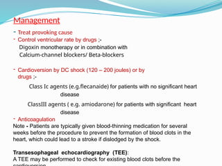 Management
- Treat provoking cause
- Control ventricular rate by drugs ;-
Digoxin monotherapy or in combination with
Calcium-channel blockers/ Beta-blockers
- Cardioversion by DC shock (120 – 200 joules) or by
drugs ;-
Class Ic agents (e.g.flecanaide) for patients with no significant heart
disease
ClassIII agents ( e.g. amiodarone) for patients with significant heart
disease
- Anticoagulation
Note - Patients are typically given blood-thinning medication for several
weeks before the procedure to prevent the formation of blood clots in the
heart, which could lead to a stroke if dislodged by the shock.
Transesophageal echocardiography (TEE):
A TEE may be performed to check for existing blood clots before the
 