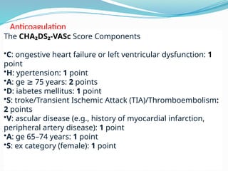 Anticoagulation
The CHA₂DS₂-VASc Score Components
•C: ongestive heart failure or left ventricular dysfunction: 1
point
•H: ypertension: 1 point
•A: ge 75 years:
≥ 2 points
•D: iabetes mellitus: 1 point
•S: troke/Transient Ischemic Attack (TIA)/Thromboembolism:
2 points
•V: ascular disease (e.g., history of myocardial infarction,
peripheral artery disease): 1 point
•A: ge 65–74 years: 1 point
•S: ex category (female): 1 point
 