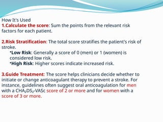 How It's Used
1.Calculate the score: Sum the points from the relevant risk
factors for each patient.
2.Risk Stratification: The total score stratifies the patient's risk of
stroke.
•Low Risk: Generally a score of 0 (men) or 1 (women) is
considered low risk.
•High Risk: Higher scores indicate increased risk.
3.Guide Treatment: The score helps clinicians decide whether to
initiate or change anticoagulant therapy to prevent a stroke. For
instance, guidelines often suggest oral anticoagulation for men
with a CHA₂DS₂-VASc score of 2 or more and for women with a
score of 3 or more.
 