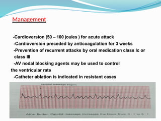 Management
-Cardioversion (50 – 100 joules ) for acute attack
-Cardioversion preceded by anticoagulation for 3 weeks
-Prevention of recurrent attacks by oral medication class Ic or
class III
-AV nodal blocking agents may be used to control
the ventricular rate
-Catheter ablation is indicated in resistant cases
 