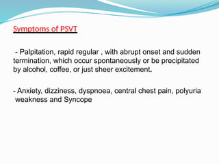 Symptoms of PSVT
- Palpitation, rapid regular , with abrupt onset and sudden
termination, which occur spontaneously or be precipitated
by alcohol, coffee, or just sheer excitement.
- Anxiety, dizziness, dyspnoea, central chest pain, polyuria
weakness and Syncope
 