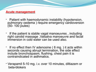 Acute management
- Patient with haemodynamic instability (hypotension,
pulmonary oedema ) require emergency cardioversion
(50- 100 joules)
- If the patient is stable vagal manoeuvres , including
right carotid massage ,Valsalva manoeuvre and facial
immersion in cold water can be used also.
- If no effect then IV adenosine ( 6 mg. ) it acts within
seconds causing abrupt termination, the side effect
include bronchospasm, flushing, chest pain it is
contraindicated in asthmatics.
- Verapamil 5-10 mg. i.v. over 10 minutes, diltiazem or
beta-blokers
 
