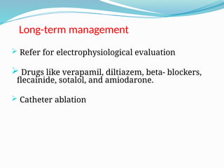 Long-term management
 Refer for electrophysiological evaluation
 Drugs like verapamil, diltiazem, beta- blockers,
flecainide, sotalol, and amiodarone.
 Catheter ablation
 