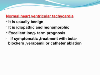 Normal heart ventricular tachycardia
- It is usually benign
- It is idiopathic and monomorphic
- Excellent long- term prognosis
- If symptomatic ,treatment with beta-
blockers ,verapamil or catheter ablation
 