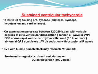Sustained ventricular tachycardia
- It last (>30 s) causing pre- syncope (dizziness) syncope,
hypotension and cardiac arrest.
- On examination pulse rate between 120-220 b.p.m. with variable
degrees of atrio-ventricular dissociation ( cannon a wave in JVP)
ECG shows rapid ventricular rhythm with broad (0.12s or more )
abnormal QRS complexes . AV dissociation with occasional P waves
- SVT with bundle branch block may resemble VT on ECG
-Treatment is urgent:- i.v. class I amiodarone or
DC cardioversion (100 Joules)
 