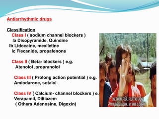 Antiarrhythmic drugs
Classification
Class I ( sodium channel blockers )
Ia Disopyramide, Quindine
Ib Lidocaine, mexiletine
Ic Flecanide, propafenone
Class II ( Beta- blockers ) e.g.
Atenolol ,propranolol
Class III ( Prolong action potential ) e.g.
Amiodarone, sotalol
Class IV ( Calcium- channel blockers ) e.g.
Verapamil, Diltiazem
( Others Adenosine, Digoxin)
 