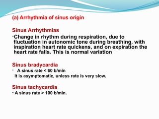 Sinus Arrhythmias
-Change in rhythm during respiration, due to
fluctuation in autonomic tone during breathing, with
inspiration heart rate quickens, and on expiration the
heart rate falls. This is normal variation
Sinus bradycardia
- A sinus rate < 60 b/min
It is asymptomatic, unless rate is very slow.
Sinus tachycardia
- A sinus rate > 100 b/min.
(a) Arrhythmia of sinus origin
 