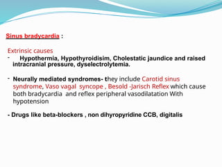 Sinus bradycardia :
Extrinsic causes
- Hypothermia, Hypothyroidisim, Cholestatic jaundice and raised
intracranial pressure, dyselectrolytemia.
- Neurally mediated syndromes- they include Carotid sinus
syndrome, Vaso vagal syncope , Besold -Jarisch Reflex which cause
both bradycardia and reflex peripheral vasodilatation With
hypotension
- Drugs like beta-blockers , non dihyropyridine CCB, digitalis
 