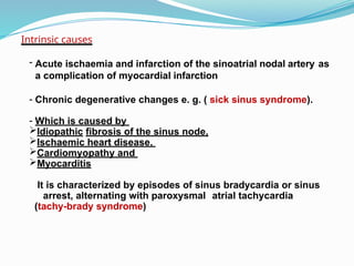 Intrinsic causes
- Acute ischaemia and infarction of the sinoatrial nodal artery as
a complication of myocardial infarction
- Chronic degenerative changes e. g. ( sick sinus syndrome).
- Which is caused by
Idiopathic fibrosis of the sinus node,
Ischaemic heart disease,
Cardiomyopathy and
Myocarditis
It is characterized by episodes of sinus bradycardia or sinus
arrest, alternating with paroxysmal atrial tachycardia
(tachy-brady syndrome)
 