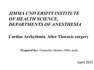 JIMMA UNIVERSITY INSTITUTE
OF HEALTH SCIENCE,
DEPARTMENTS OF ANESTHESIA
Cardiac Arrhythmia After Thoracic surgery
Prepared by:- Gemechis Akuma. (MSc stud)
April 2023
 