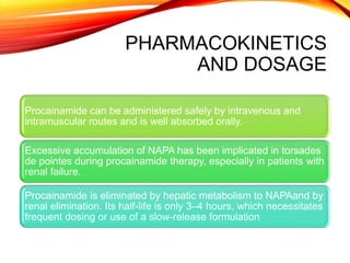 PHARMACOKINETICS
AND DOSAGE
Procainamide can be administered safely by intravenous and
intramuscular routes and is well absorbed orally.
Excessive accumulation of NAPA has been implicated in torsades
de pointes during procainamide therapy, especially in patients with
renal failure.
Procainamide is eliminated by hepatic metabolism to NAPAand by
renal elimination. Its half-life is only 3–4 hours, which necessitates
frequent dosing or use of a slow-release formulation
 