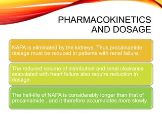 PHARMACOKINETICS
AND DOSAGE
NAPA is eliminated by the kidneys. Thus,procainamide
dosage must be reduced in patients with renal failure.
The reduced volume of distribution and renal clearance
associated with heart failure also require reduction in
dosage.
The half-life of NAPA is considerably longer than that of
procainamide , and it therefore accumulates more slowly.
 