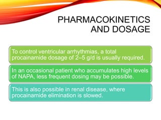 PHARMACOKINETICS
AND DOSAGE
To control ventricular arrhythmias, a total
procainamide dosage of 2–5 g/d is usually required.
In an occasional patient who accumulates high levels
of NAPA, less frequent dosing may be possible.
This is also possible in renal disease, where
procainamide elimination is slowed.
 