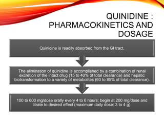 QUINIDINE :
PHARMACOKINETICS AND
DOSAGE
100 to 600 mg/dose orally every 4 to 6 hours; begin at 200 mg/dose and
titrate to desired effect (maximum daily dose: 3 to 4 g).
The elimination of quinidine is accomplished by a combination of renal
excretion of the intact drug (15 to 40% of total clearance) and hepatic
biotransformation to a variety of metabolites (60 to 85% of total clearance).
Quinidine is readily absorbed from the GI tract.
 