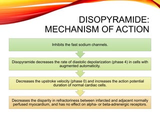 DISOPYRAMIDE:
MECHANISM OF ACTION
Decreases the disparity in refractoriness between infarcted and adjacent normally
perfused myocardium, and has no effect on alpha- or beta-adrenergic receptors.
Decreases the upstroke velocity (phase 0) and increases the action potential
duration of normal cardiac cells.
Disopyramide decreases the rate of diastolic depolarization (phase 4) in cells with
augmented automaticity.
Inhibits the fast sodium channels.
 