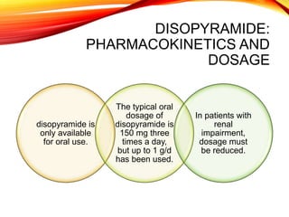 DISOPYRAMIDE:
PHARMACOKINETICS AND
DOSAGE
disopyramide is
only available
for oral use.
The typical oral
dosage of
disopyramide is
150 mg three
times a day,
but up to 1 g/d
has been used.
In patients with
renal
impairment,
dosage must
be reduced.
 
