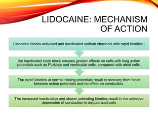 LIDOCAINE: MECHANISM
OF ACTION
The increased inactivation and slower unbinding kinetics result in the selective
depression of conduction in depolarized cells
The rapid kinetics at normal resting potentials result in recovery from block
between action potentials and no effect on conduction.
the inactivated state block ensures greater effects on cells with long action
potentials such as Purkinje and ventricular cells, compared with atrial cells.
Lidocaine blocks activated and inactivated sodium channels with rapid kinetics ;
 