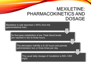 MEXILETINE:
PHARMACOKINETICS AND
DOSAGE
Mexiletine is well absorbed (~90%) from the
gastrointestinal tract.
Its first-pass metabolism is low. Peak blood levels
are reached in two to three hours.
The elimination half-life is 8–20 hours and permits
administration two or three times per day.
The usual daily dosage of mexiletine is 600–1200
mg/d.
 