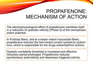 PROPAFENONE:
MECHANISM OF ACTION
The electrophysiological effect of propafenone manifests itself
in a reduction of upstroke velocity (Phase 0) of the monophasic
action potential.
In Purkinje fibers, and to a lesser extent myocardial fibers,
propafenone reduces the fast inward current carried by sodium
ions, which is responsible for the drugs antiarrhythmic actions.
Diastolic excitability threshold is increased and effective
refractory period prolonged. Propafenone reduces
spontaneous automaticity and depresses triggered activity.
 