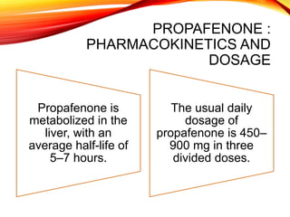 PROPAFENONE :
PHARMACOKINETICS AND
DOSAGE
Propafenone is
metabolized in the
liver, with an
average half-life of
5–7 hours.
The usual daily
dosage of
propafenone is 450–
900 mg in three
divided doses.
 