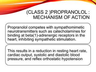 (CLASS 2 )PROPRANOLOL :
MECHANISM OF ACTION
Propranolol competes with sympathomimetic
neurotransmitters such as catecholamines for
binding at beta(1)-adrenergic receptors in the
heart, inhibiting sympathetic stimulation.
This results in a reduction in resting heart rate,
cardiac output, systolic and diastolic blood
pressure, and reflex orthostatic hypotension
 