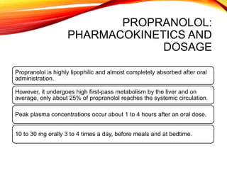 PROPRANOLOL:
PHARMACOKINETICS AND
DOSAGE
Propranolol is highly lipophilic and almost completely absorbed after oral
administration.
However, it undergoes high first-pass metabolism by the liver and on
average, only about 25% of propranolol reaches the systemic circulation.
Peak plasma concentrations occur about 1 to 4 hours after an oral dose.
10 to 30 mg orally 3 to 4 times a day, before meals and at bedtime.
 