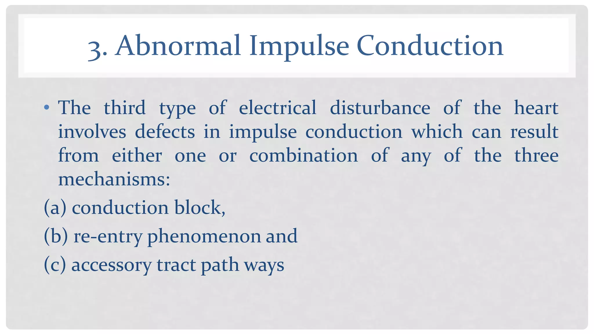 3. Abnormal Impulse Conduction
• The third type of electrical disturbance of the heart
involves defects in impulse conduction which can result
from either one or combination of any of the three
mechanisms:
(a) conduction block,
(b) re-entry phenomenon and
(c) accessory tract path ways
 