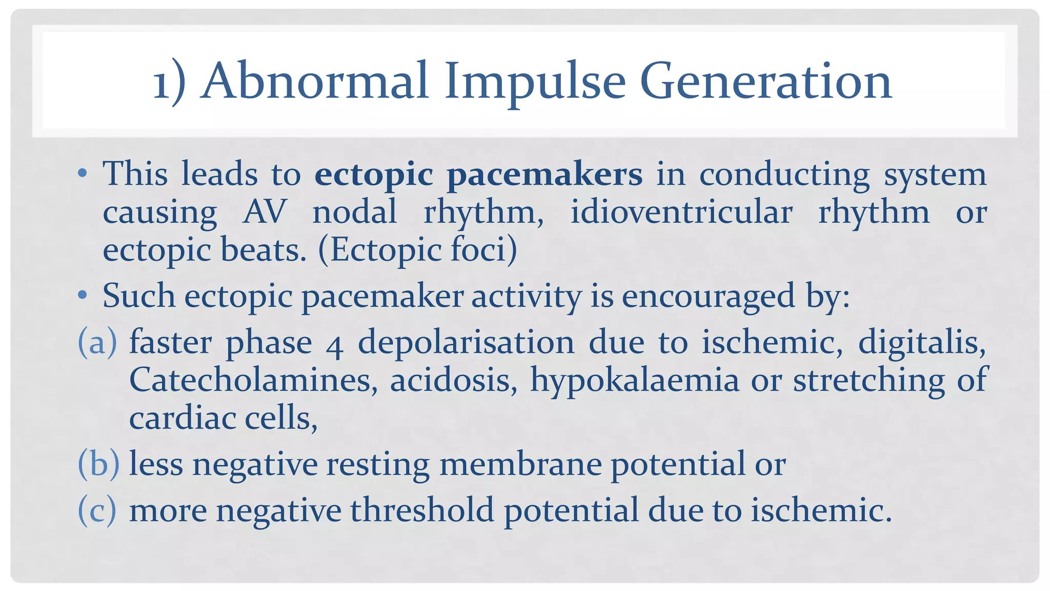 1) Abnormal Impulse Generation
• This leads to ectopic pacemakers in conducting system
causing AV nodal rhythm, idioventricular rhythm or
ectopic beats. (Ectopic foci)
• Such ectopic pacemaker activity is encouraged by:
(a) faster phase 4 depolarisation due to ischemic, digitalis,
Catecholamines, acidosis, hypokalaemia or stretching of
cardiac cells,
(b) less negative resting membrane potential or
(c) more negative threshold potential due to ischemic.
 
