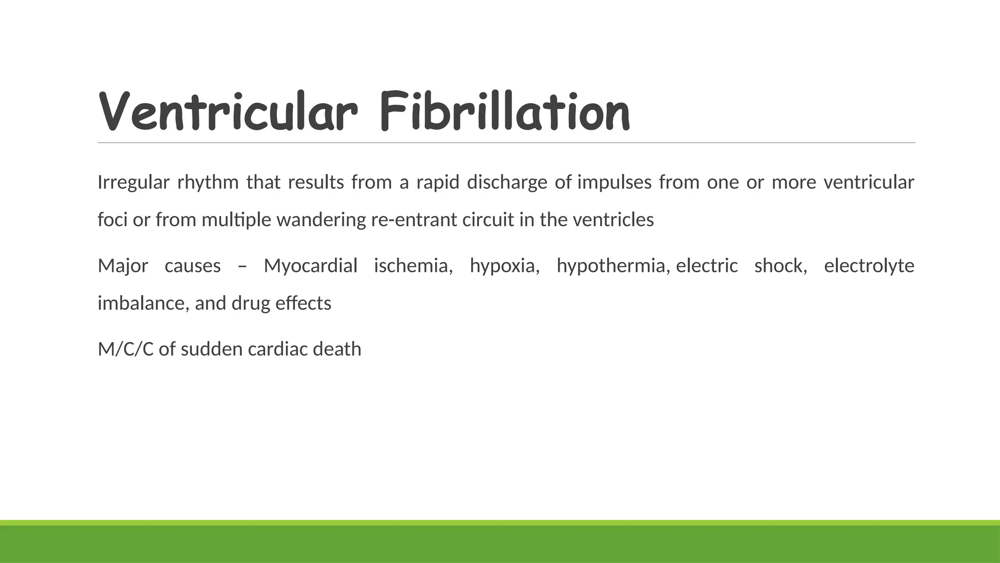 Ventricular Fibrillation
Irregular rhythm that results from a rapid discharge of impulses from one or more ventricular
foci or from multiple wandering re-entrant circuit in the ventricles
Major causes – Myocardial ischemia, hypoxia, hypothermia, electric shock, electrolyte
imbalance, and drug effects
M/C/C of sudden cardiac death
 