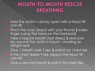    Hold the victim’s airway open with a head tilt-
    chin-lift
   Pinch the nose closed with your thumb $ index
    finger (using the hand on the forehead)
   Take a regular breath (not deep) $ seal your
    lips around the victim’s mouth, creating an
    airtight seal
   Give 1 breath over 1 sec $ watch for chest rise.
   If the chest doesn’t rise, repeat the head tilt-
    chin-lift
   Give a second breath $ watch for chest rise.
 