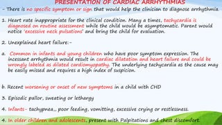 - There is no specific symptom or sign that would help the clinician to diagnose arrhythmia.
1. Heart rate inappropriate for the clinical condition. Many a times, tachycardia is
diagnosed on routine assessment while the child would be asymptomatic. Parent would
notice ‘excessive neck pulsations’ and bring the child for evaluation.
2. Unexplained heart failure:-
a. Common in infants and young children who have poor symptom expression. The
incessant arrhythmia would result in cardiac dilatation and heart failure and could be
wrongly labeled as dilated cardiomyopathy. The underlying tachycardia as the cause may
be easily missed and requires a high index of suspicion.
b. Recent worsening or onset of new symptoms in a child with CHD
3. Episodic pallor, sweating or lethargy
4. Infants- tachypnea,, poor feeding, vomitting, excessive crying or restlessness.
4. In older children and adolescents, present with Palpitations and chest discomfort.
PRESENTATION OF CARDIAC ARRHYTHMIAS
 