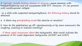 5. Syncope, breath holding attacks or seizures- more common with
bradyarrhythmias and are uncommon with SVT. However, VT can present
with cardiovascular collapse.
-In a child with suspected tachyarrhythmia, the following history should be
obtained:
a. Is there any precipitating event like exercise or emotion?
b. How do the palpitations go off—spontaneously or by some maneuvers like
coughing, sneezing or induced vomiting?
- If these vagal maneuvers abort the tachycardia, that would indicate the
presence of AV nodal dependent tachycardia (AVNRT and AVRT).
 