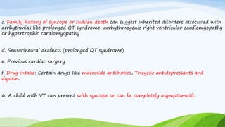 c. Family history of syncope or sudden death can suggest inherited disorders associated with
arrhythmias like prolonged QT syndrome, arrhythmogenic right ventricular cardiomyopathy
or hypertrophic cardiomyopathy
d. Sensorineural deafness (prolonged QT syndrome)
e. Previous cardiac surgery
f. Drug intake: Certain drugs like macrolide antibiotics, Tricyclic antidepressants and
digoxin.
6. A child with VT can present with syncope or can be completely asymptomatic.
 