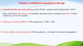 Common arrhythmias according to the Age
1. Neonatal period and early infancy: Atrial flutter, ectopic atrial tachycardia, AVRT
- These SVTs have 30% chance of complete resolution by 12 months and 50% of them
resolve by 18 to 24 months.
2. Infancy and early childhood: WPW syndrome , PJRT , AET
3. Older children and adolescents: WPW syndrome , AV nodal re-entrant tachycardia
 