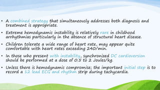 • A combined strategy that simultaneously addresses both diagnosis and
treatment is appropriate.
• Extreme hemodynamic instability is relatively rare in childhood
arrhythmias particularly in the absence of structural heart disease.
• Children tolerate a wide range of heart rate, may appear quite
comfortable with heart rates exceeding 240/min.
• In those who present with instability, synchronized DC cardioversion
should be performed at a dose of 0.5 to 2 Joules/kg.
• Unless there is hemodynamic compromise; the important initial step is to
record a 12 lead ECG and rhythm strip during tachycardia.
 