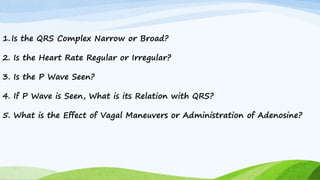 1.Is the QRS Complex Narrow or Broad?
2. Is the Heart Rate Regular or Irregular?
3. Is the P Wave Seen?
4. If P Wave is Seen, What is its Relation with QRS?
5. What is the Effect of Vagal Maneuvers or Administration of Adenosine?
 